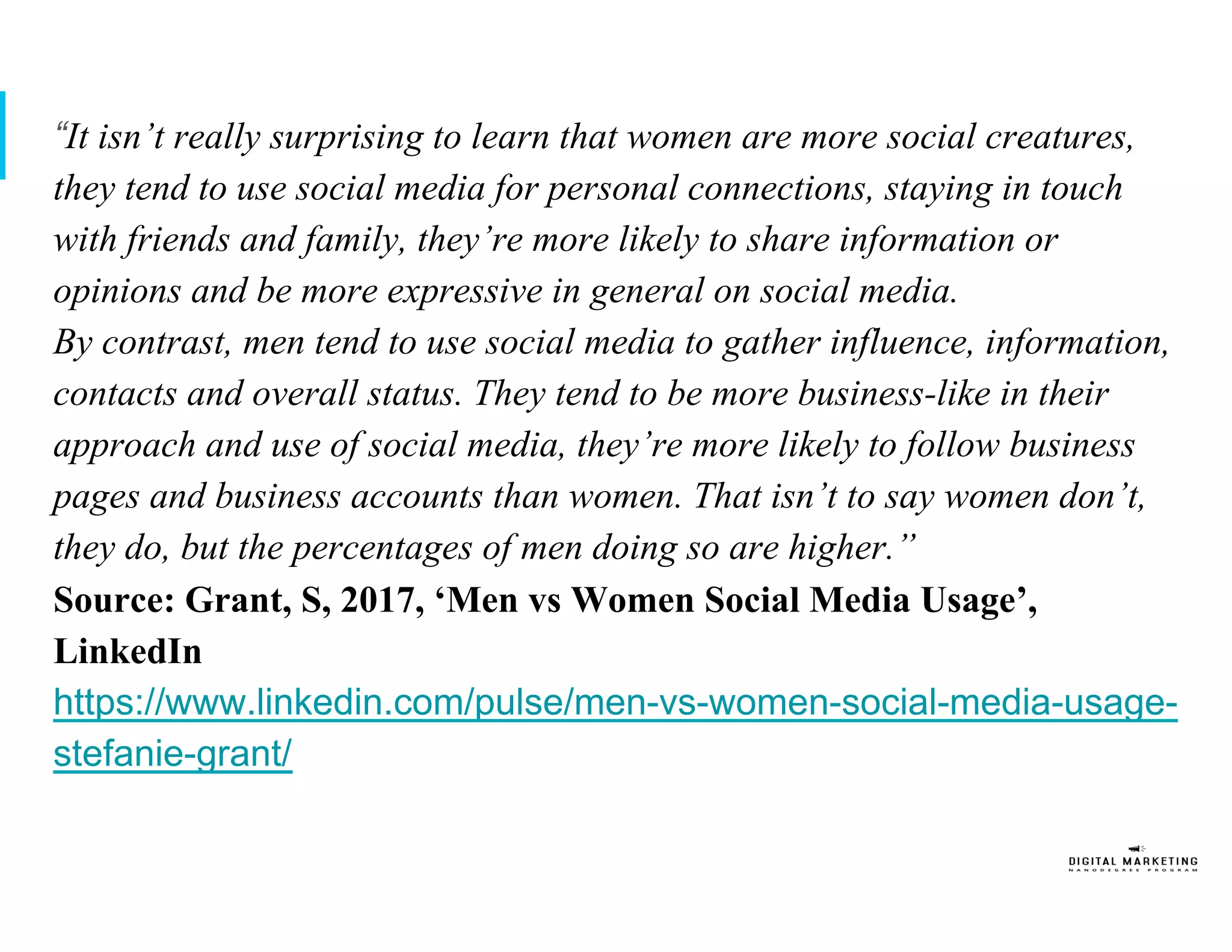 “It isn’t really surprising to learn that women are more social creatures,
they tend to use social media for personal connections, staying in touch
with friends and family, they’re more likely to share information or
opinions and be more expressive in general on social media.
By contrast, men tend to use social media to gather influence, information,
contacts and overall status. They tend to be more business-like in their
approach and use of social media, they’re more likely to follow business
pages and business accounts than women. That isn’t to say women don’t,
they do, but the percentages of men doing so are higher.”
Source: Grant, S, 2017, ‘Men vs Women Social Media Usage’,
LinkedIn
https://www.linkedin.com/pulse/men-vs-women-social-media-usage-
stefanie-grant/
 