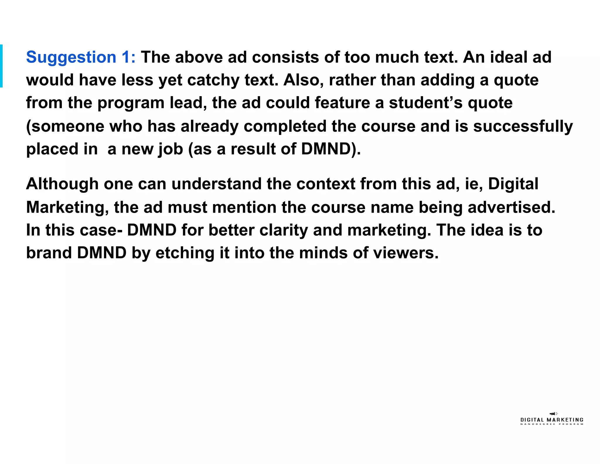 Suggestion 1: The above ad consists of too much text. An ideal ad
would have less yet catchy text. Also, rather than adding a quote
from the program lead, the ad could feature a student’s quote
(someone who has already completed the course and is successfully
placed in a new job (as a result of DMND).
Although one can understand the context from this ad, ie, Digital
Marketing, the ad must mention the course name being advertised.
In this case- DMND for better clarity and marketing. The idea is to
brand DMND by etching it into the minds of viewers.
 