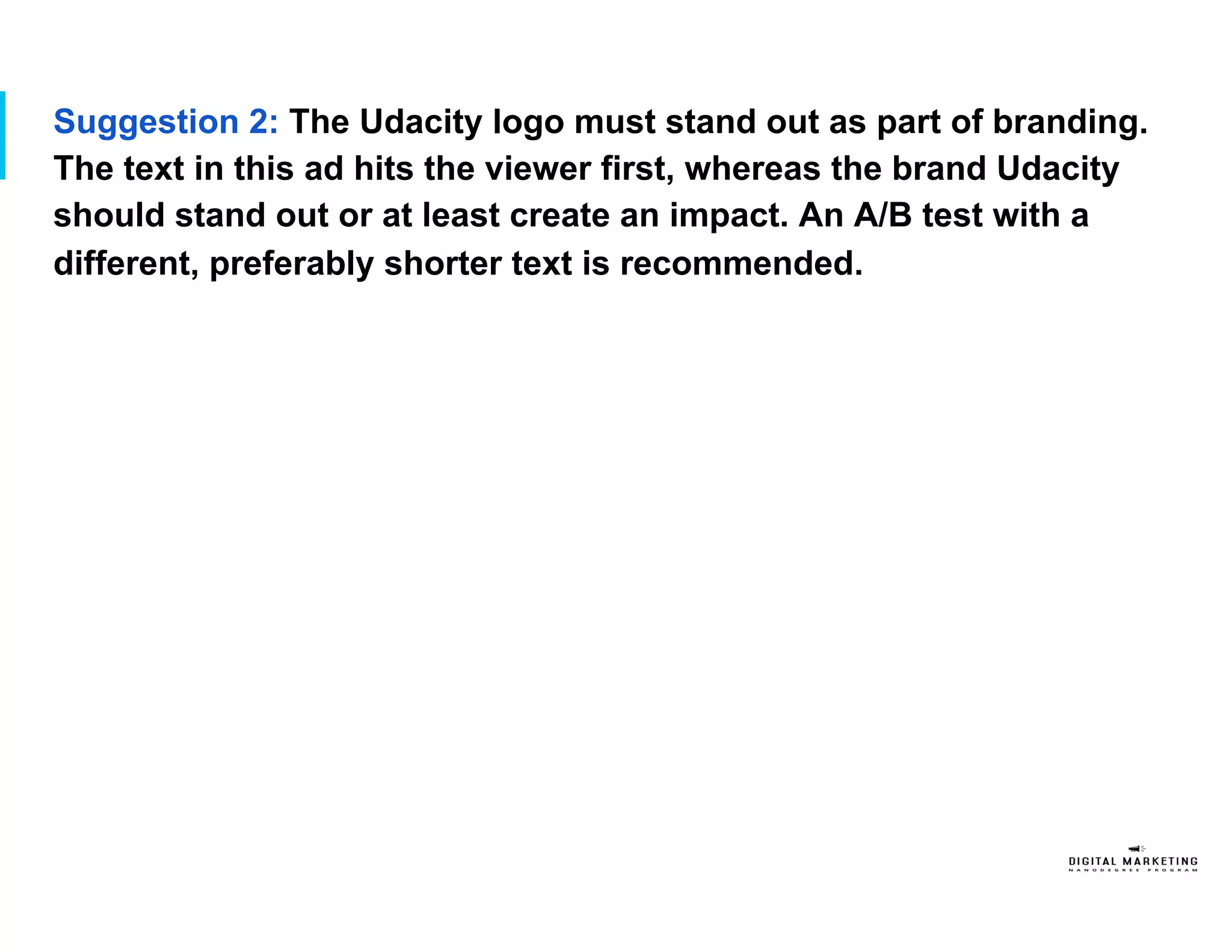 Suggestion 2: The Udacity logo must stand out as part of branding.
The text in this ad hits the viewer first, whereas the brand Udacity
should stand out or at least create an impact. An A/B test with a
different, preferably shorter text is recommended.
 