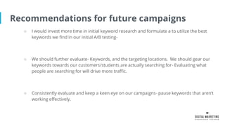 Recommendations for future campaigns
○ I would invest more time in initial keyword research and formulate a to utilize the best
keywords we find in our initial A/B testing-
○ We should further evaluate- Keywords, and the targeting locations. We should gear our
keywords towards our customers/students are actually searching for- Evaluating what
people are searching for will drive more traffic.
○ Consistently evaluate and keep a keen eye on our campaigns- pause keywords that aren’t
working effectively.
 