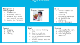 Target Persona
Target Persona
Target Persona
Target Persona
Background &
Demographics
1. 30 Years Old
2. Marketing Director
3. Works at a upcoming
start-up tech company
4. Lives in San Francisco
Hobbies
1. Blogging
2. Digital Art
3. Gaming
Barriers
1. Travels often for work
2. Works long hours
3. Relocating to San
Francisco
Needs
1. Needs Guidance on
Advertising
2. A flexible
comprehensive guide
3. All Social Media
platforms
4. Effective Strategies
Thomas Ecapsym
Goals
1. Build Technical Marketing
Skills
2. Build Personal Brand
3. Start a small business
4. Get up to speed with younger
marketers
5. Increase virality of posts and
products
 