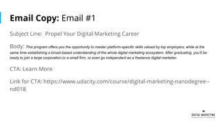 Email Copy: Email #1
Subject Line: Propel Your Digital Marketing Career
Body: This program offers you the opportunity to master platform-specific skills valued by top employers, while at the
same time establishing a broad-based understanding of the whole digital marketing ecosystem. After graduating, you’ll be
ready to join a large corporation or a small firm, or even go independent as a freelance digital marketer.
CTA: Learn More
Link for CTA: https://www.udacity.com/course/digital-marketing-nanodegree--
nd018
 