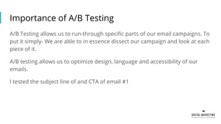 Importance of A/B Testing
A/B Testing allows us to run-through specific parts of our email campaigns. To
put it simply- We are able to in essence dissect our campaign and look at each
piece of it.
A/B testing allows us to optimize design, language and accessibility of our
emails.
I tested the subject line of and CTA of email #1
 