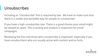 Unsubscribes
Including an “Unsubscribe” link is required by law. We have to make sure that
there is a visible and workable way for people to unsubscribe.
If you have a high unsubscribe rate- There is a good chance your email might
be viewed as spam. This is testing and analysis is important for email
campaigns.
Reviewing the lists and those who unsubscribe is important- especially if you
have unsubscribers who are usually active with content and so forth.
 