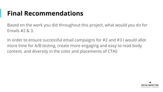 Final Recommendations
Based on the work you did throughout this project, what would you do for
Emails #2 & 3.
In order to ensure successful email campaigns for #2 and #3 I would allot
more time for A/B testing, create more engaging and easy to read body
content, and diversity in the color and placements of CTAS
 