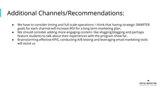 Additional Channels/Recommendations:
● We have to consider timing and full scale operations- I think that having strategic SMARTER
goals for each channel will increase ROI for a long term marketing plan.
● We should consider adding more engaging content- like vlogging,blogging and perhaps
feature students to talk about their experiences with the program show far.
● Brainstorming effective KPIS, conducting A/B testing and leveraging email marketing tools
will assist us
 