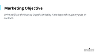 Marketing Objective
Drive traffic to the Udacity Digital Marketing Nanodegree through my post on
Medium.
 