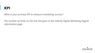 KPI
What is your primary KPI to measure marketing success?
The number of clicks on the link that goes to the Udacity Digital Marketing Degree
information page.
 
