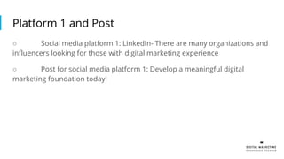 Platform 1 and Post
○ Social media platform 1: LinkedIn- There are many organizations and
influencers looking for those with digital marketing experience
○ Post for social media platform 1: Develop a meaningful digital
marketing foundation today!
 