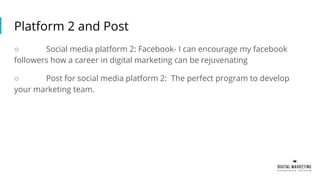 Platform 2 and Post
○ Social media platform 2: Facebook- I can encourage my facebook
followers how a career in digital marketing can be rejuvenating
○ Post for social media platform 2: The perfect program to develop
your marketing team.
 