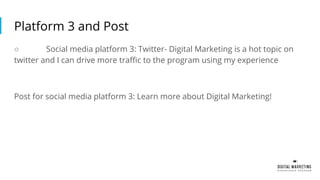 Platform 3 and Post
○ Social media platform 3: Twitter- Digital Marketing is a hot topic on
twitter and I can drive more traffic to the program using my experience
Post for social media platform 3: Learn more about Digital Marketing!
 