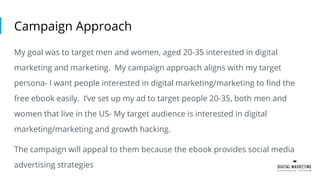 Campaign Approach
My goal was to target men and women, aged 20-35 interested in digital
marketing and marketing. My campaign approach aligns with my target
persona- I want people interested in digital marketing/marketing to find the
free ebook easily. I’ve set up my ad to target people 20-35, both men and
women that live in the US- My target audience is interested in digital
marketing/marketing and growth hacking.
The campaign will appeal to them because the ebook provides social media
advertising strategies
 