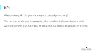 KPI
What primary KPI did you track in your campaign and why?
The number of ebooks downloaded, this is a clear indicator that our ad is
working towards our main goal of acquiring 300 ebook downloads in a week.
 