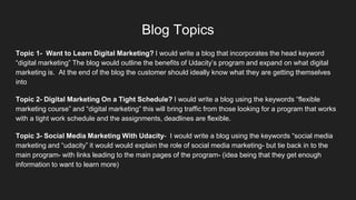 Blog Topics
Topic 1- Want to Learn Digital Marketing? I would write a blog that incorporates the head keyword
“digital marketing” The blog would outline the benefits of Udacity’s program and expand on what digital
marketing is. At the end of the blog the customer should ideally know what they are getting themselves
into
Topic 2- Digital Marketing On a Tight Schedule? I would write a blog using the keywords “flexible
marketing course” and “digital marketing” this will bring traffic from those looking for a program that works
with a tight work schedule and the assignments, deadlines are flexible.
Topic 3- Social Media Marketing With Udacity- I would write a blog using the keywords “social media
marketing and “udacity” it would would explain the role of social media marketing- but tie back in to the
main program- with links leading to the main pages of the program- (idea being that they get enough
information to want to learn more)
 