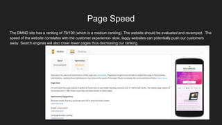 Page Speed
The DMND site has a ranking of 79/100 (which is a medium ranking). The website should be evaluated and revamped. The
speed of the website correlates with the customer experience- slow, laggy websites can potentially push our customers
away. Search engines will also crawl fewer pages thus decreasing our ranking.
 