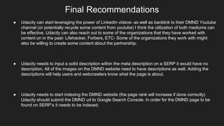 Final Recommendations
● Udacity can start leveraging the power of LinkedIn videos- as well as backlink to their DMND Youtube
channel (or potentially recycle some content from youtube) I think the utilization of both mediums can
be effective. Udacity can also reach out to some of the organizations that they have worked with
content on in the past- Lifehacker, Forbers, ETC- Some of the organizations they work with might
also be willing to create some content about the partnership.
● Udacity needs to input a solid description within the meta description on a SERP it would have no
description. All of the images on the DMND website need to have descriptions as well. Adding the
descriptions will help users and webcrawlers know what the page is about.
● Udacity needs to start indexing the DMND website (the page rank will increase if done correctly)
Udacity should submit the DMND url to Google Search Console. In order for the DMND page to be
found on SERP’s it needs to be indexed.
 