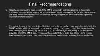 Final Recommendations
● Udacity can improve the page speed of the DMND website by optimizing the site in its entirety
Increasing the page speed ranking will improve search engine optimization for the site. More people
are using mobile devices to access the internet- Having an optimized website ensures a positive
experience for the customer
● Increasing the use of non-branded and branded keywords especially in blog posts that tie back to the
DMND website will improve overall performance- Udacity could create content that draws attention
back to the program- It could a youtube video “ 5 Top Jobs in Digital Marketing” at the end it could
provide a link to the DMND page- The content doesn’t only have to be blog posts- I think you can
leverage tail keywords and head keywords on different mediums and to target different audiences.
 