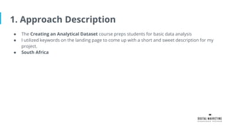 1. Approach Description
● The Creating an Analytical Dataset course preps students for basic data analysis
● I utilized keywords on the landing page to come up with a short and sweet description for my
project.
● South Africa
 