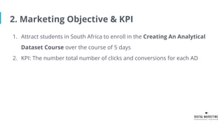 2. Marketing Objective & KPI
1. Attract students in South Africa to enroll in the Creating An Analytical
Dataset Course over the course of 5 days
2. KPI: The number total number of clicks and conversions for each AD
 