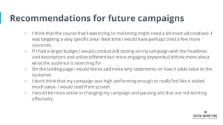 Recommendations for future campaigns
○ I think that the course that I was trying to marketing might need a bit more ad creatives- I
was targeting a very specific area- Next time I would have perhaps tried a few more
countries.
○ If I had a larger budget I would conduct A/B testing on my campaign with the headlines
and descriptions and utilize different but more engaging keywords (I’d think more about
what the audience is searching for
○ On the landing page I would like to add more why statements on how it adds value to the
customer
○ I don’t think that my campaign was high performing enough to really feel like it added
much value- I would start from scratch.
○ I would be more active in changing my campaign and pausing ads that are not working
effectively.
 