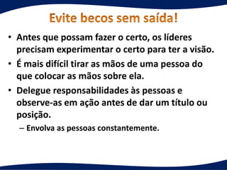 • Antes que possam fazer o certo, os líderes
precisam experimentar o certo para ter a visão.
• É mais difícil tirar as mãos de uma pessoa do
que colocar as mãos sobre ela.
• Delegue responsabilidades às pessoas e
observe-as em ação antes de dar um título ou
posição.
– Envolva as pessoas constantemente.
 