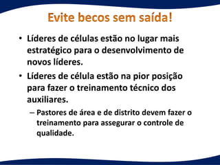 • Líderes de células estão no lugar mais
estratégico para o desenvolvimento de
novos líderes.
• Líderes de célula estão na pior posição
para fazer o treinamento técnico dos
auxiliares.
– Pastores de área e de distrito devem fazer o
treinamento para assegurar o controle de
qualidade.
 