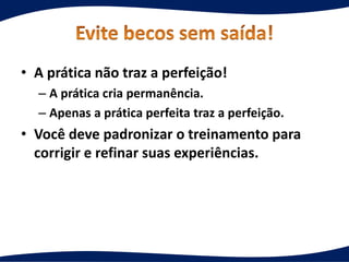 • A prática não traz a perfeição!
– A prática cria permanência.
– Apenas a prática perfeita traz a perfeição.
• Você deve padronizar o treinamento para
corrigir e refinar suas experiências.
 