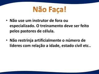 • Não use um instrutor de fora ou
especializado. O treinamento deve ser feito
pelos pastores de célula.
• Não restrinja artificialmente o número de
líderes com relação a idade, estado civil etc..
 