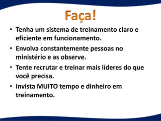 • Tenha um sistema de treinamento claro e
eficiente em funcionamento.
• Envolva constantemente pessoas no
ministério e as observe.
• Tente recrutar e treinar mais líderes do que
você precisa.
• Invista MUITO tempo e dinheiro em
treinamento.
 