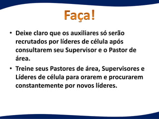 • Deixe claro que os auxiliares só serão
recrutados por líderes de célula após
consultarem seu Supervisor e o Pastor de
área.
• Treine seus Pastores de área, Supervisores e
Líderes de célula para orarem e procurarem
constantemente por novos líderes.
 
