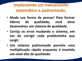 • Mude sua forma de pensar! Para formar
líderes de qualidade, você deve
desenvolver um sistema de qualidade.
• Corrija os erros mudando o sistema, em
vez de corrigir cada probleminha que
surgir.
• Um sistema padronizado permite uma
multiplicação rápida enquanto é mantido
um nível alto de qualidade.
 