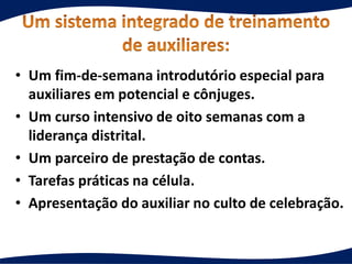 • Um fim-de-semana introdutório especial para
auxiliares em potencial e cônjuges.
• Um curso intensivo de oito semanas com a
liderança distrital.
• Um parceiro de prestação de contas.
• Tarefas práticas na célula.
• Apresentação do auxiliar no culto de celebração.
 