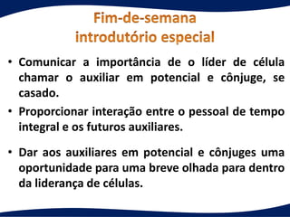 • Comunicar a importância de o líder de célula
chamar o auxiliar em potencial e cônjuge, se
casado.
• Proporcionar interação entre o pessoal de tempo
integral e os futuros auxiliares.
• Dar aos auxiliares em potencial e cônjuges uma
oportunidade para uma breve olhada para dentro
da liderança de células.
 