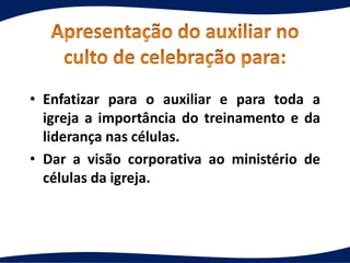 • Enfatizar para o auxiliar e para toda a
igreja a importância do treinamento e da
liderança nas células.
• Dar a visão corporativa ao ministério de
células da igreja.
 