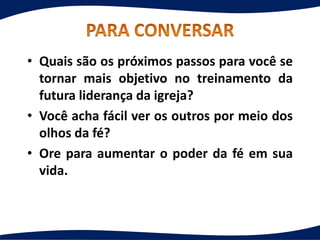 • Quais são os próximos passos para você se
tornar mais objetivo no treinamento da
futura liderança da igreja?
• Você acha fácil ver os outros por meio dos
olhos da fé?
• Ore para aumentar o poder da fé em sua
vida.
 