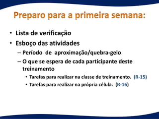 • Lista de verificação
• Esboço das atividades
– Período de aproximação/quebra-gelo
– O que se espera de cada participante deste
treinamento
• Tarefas para realizar na classe de treinamento. (R-15)
• Tarefas para realizar na própria célula. (R-16)
 