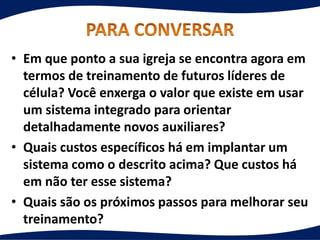 • Em que ponto a sua igreja se encontra agora em
termos de treinamento de futuros líderes de
célula? Você enxerga o valor que existe em usar
um sistema integrado para orientar
detalhadamente novos auxiliares?
• Quais custos específicos há em implantar um
sistema como o descrito acima? Que custos há
em não ter esse sistema?
• Quais são os próximos passos para melhorar seu
treinamento?
 