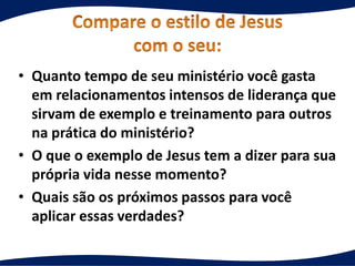 • Quanto tempo de seu ministério você gasta
em relacionamentos intensos de liderança que
sirvam de exemplo e treinamento para outros
na prática do ministério?
• O que o exemplo de Jesus tem a dizer para sua
própria vida nesse momento?
• Quais são os próximos passos para você
aplicar essas verdades?
 