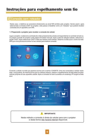 2 Conexão sem roteador
Instruções para espelhamento sem fio
Neste caso, o telefone se conectará diretamente ao sinal Wiﬁ emitido pelo projetor. Sendo assim, após
selecionada a entrada CAST do projetor, este passa a trabalhar como um ‘roteador’ que poderá receber
conexões de um aparelho com Wiﬁ.
1. Preparando o projetor para receber a conexão do celular
Ligue o projetor, e selecione a entrada de vídeo pressionando a tecla correspondente no controle remoto ou
no próprio console do projetor (vide página 04 deste manual). Após a tela de seleção exibida, selecione a
opção CAST. Após selecionar CAST a tela azul abaixo será exibida. Observe na tela azul o nome da rede
Wiﬁ que você precisa encontrar no seu celular para realizar conexão.
Conecte o celular na rede que aparece acima com a senha 12345678. Uma vez conectado o celular nesta
rede, você poderá, da mesma forma que no método anterior, realizar o espelhamento da tela pelas funções
nativas próprias do seu aparelho celular. Após a conexão for bem sucedida um endereço IP surgirá na tela
azul.
IMPORTANTE
Neste método a conexão é direta do celular para com o projetor
e desta forma não haverá internet disponível.
9
 