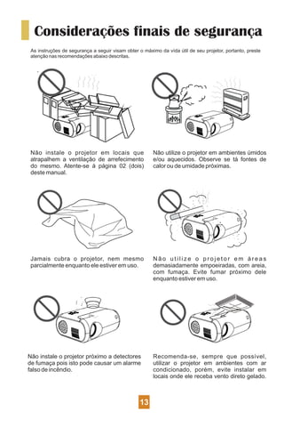 Considerações finais de segurança
As instruções de segurança a seguir visam obter o máximo da vída útil de seu projetor, portanto, preste
atenção nas recomendações abaixo descritas.
Não instale o projetor em locais que
atrapalhem a ventilação de arrefecimento
do mesmo. Atente-se à página 02 (dois)
deste manual.
Não utilize o projetor em ambientes úmidos
e/ou aquecidos. Observe se tá fontes de
calor ou de umidade próximas.
Jamais cubra o projetor, nem mesmo
parcialmente enquanto ele estiver em uso.
N ã o u t i l i z e o p r o j e t o r e m á r e a s
demasiadamente empoeiradas, com areia,
com fumaça. Evite fumar próximo dele
enquanto estiver em uso.
Recomenda-se, sempre que possível,
utilizar o projetor em ambientes com ar
condicionado, porém, evite instalar em
locais onde ele receba vento direto gelado.
Não instale o projetor próximo a detectores
de fumaça pois isto pode causar um alarme
falso de incêndio.
13
 