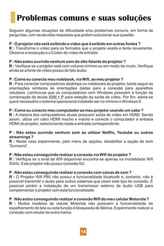Problemas comuns e suas soluções
Seguem algumas situações de diﬁculdade e/ou problemas comuns, em forma de
perguntas, com as devidas respostas que podem solucionar sua questão.
P: O projetor não está exibindo o vídeo que é exibido em outras fontes ?
R : Transforme o vídeo para os formatos que o projetor aceita e tente novamente.
Observe a resolução e o Codec do vídeo de entrada.
P: Não estou ouvindo nenhum som do alto-falante do projetor ?
R : Veriﬁque se o projetor está com volume mínimo ou em modo de mudo. Veriﬁque
ainda se a fonte de vídeo possui de fato áudio.
P: Como eu conecto meu notebook, via Wiﬁ, ao meu projetor ?
R : Para conectar computadores desktops ou notebooks ao projetor, basta seguir as
orientações similares às orientações dadas para a conexão para aparelhos
celulares. Lembra-se que os computadores com Windows possuem a função de
combinação de teclas WIN + P para seleção da saída de vídeo. Por ﬁm, alerta-se
que é necessário o sistema operacional instalado ser no mínimo o Windows 8.
P: Como eu conecto meu computador ao meu projetor usando um cabo ?
R : A maioria dos computadores atuais possuem saída de vídeo em HDMI. Sendo
assim, utilize um cabo HDMI macho x macho e conecte o computador à entrada
HDMI do projetor, selecionando neste a entrada correspondente.
P : Não estou ouvindo nenhum som ao utilizar Netﬂix, Youtube ou outros
streamings ?
R : Neste caso experimente, pelo menu de opções, desabilitar a opção de som
‘Surround’.
P: Não estou conseguindo realizar a conexão via Wiﬁ do projetor ?
R : Veriﬁque se o sinal de Wiﬁ disponível encontra-se apenas na modalidade Wiﬁ
5GHz. Este projetor não possui conexão 5G.
P: Não estou conseguindo realizar a conexão com caixas de som ?
R : O Projetor Wiﬁ P80 não possui a funcionalidade bluetooth e, portanto, não é
possível transmitir o áudio para outros sistemas que usam este tipo de conexão. É
possível porém a instalação de um transmissor externo de áudio USB para
complementar o projetor com esta funcionalidade.
P: Não estou conseguindo realizar a conexão Wiﬁ do meu celular Motorola ?
R : Muitos modelos de celular Motorola não possuem a funcionalidade de
espelhamento de tela ou esta função é bloqueada de fábrica. Experimente realizar a
conexão com celular de outra marca.
14
 
