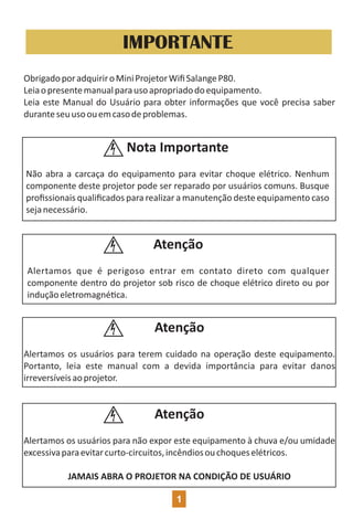 IMPORTANTE
ObrigadoporadquiriroMiniProjetorWiﬁSalangeP80.
Leiaopresentemanualparausoapropriadodoequipamento.
Leia este Manual do Usuário para obter informações que você precisa saber
duranteseuusoouemcasodeproblemas.
Nota Importante
Não abra a carcaça do equipamento para evitar choque elétrico. Nenhum
componente deste projetor pode ser reparado por usuários comuns. Busque
proﬁssionais qualiﬁcados para realizar a manutenção deste equipamento caso
sejanecessário.
Atenção
Alertamos que é perigoso entrar em contato direto com qualquer
componente dentro do projetor sob risco de choque elétrico direto ou por
induçãoeletromagné ca.
Atenção
Alertamos os usuários para terem cuidado na operação deste equipamento.
Portanto, leia este manual com a devida importância para evitar danos
irreversíveisaoprojetor.
Atenção
Alertamos os usuários para não expor este equipamento à chuva e/ou umidade
excessivaparaevitarcurto-circuitos,incêndiosouchoqueselétricos.
JAMAIS ABRA O PROJETOR NA CONDIÇÃO DE USUÁRIO
1
 