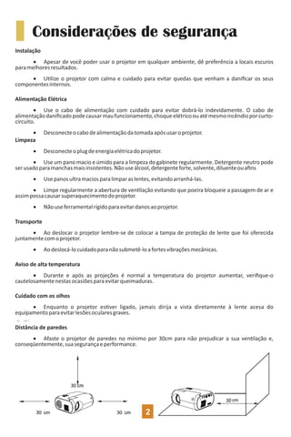 Instalação
· Apesar de você poder usar o projetor em qualquer ambiente, dê preferência a locais escuros
paramelhoresresultados.
· U lize o projetor com calma e cuidado para evitar quedas que venham a daniﬁcar os seus
componentesinternos.
Alimentação Elétrica
· Use o cabo de alimentação com cuidado para evitar dobrá-lo indevidamente. O cabo de
alimentaçãodaniﬁcadopodecausarmaufuncionamento,choqueelétricoouatémesmoincêndioporcurto-
circuito.
· Desconecteocabodealimentaçãodatomadaapósusaroprojetor.
Limpeza
· Desconecteoplugdeenergiaelétricadoprojetor.
· Use um pano macio e úmido para a limpeza do gabinete regularmente. Detergente neutro pode
serusadoparamanchasmaisinsistentes.Nãouseálcool,detergenteforte,solvente,diluenteouaﬁns
· Usepanosultramaciosparalimparaslentes,evitandoarranhá-las.
· Limpe regularmente a abertura de ven lação evitando que poeira bloqueie a passagem de ar e
assimpossacausarsuperaquecimentodoprojetor.
· Nãouseferramentalrígidoparaevitardanosaoprojetor.
Transporte
· Ao deslocar o projetor lembre-se de colocar a tampa de proteção de lente que foi oferecida
juntamentecomoprojetor.
· Aodeslocá-locuidadoparanãosubmetê-loafortesvibraçõesmecânicas.
Aviso de alta temperatura
· Durante e após as projeções é normal a temperatura do projetor aumentar, veriﬁque-o
cautelosamentenestasocasiõesparaevitarqueimaduras.
Cuidado com os olhos
· Enquanto o projetor es ver ligado, jamais dirija a vista diretamente à lente acesa do
equipamentoparaevitarlesõesocularesgraves.
Distância de paredes
· Afaste o projetor de paredes no mínimo por 30cm para não prejudicar a sua ven lação e,
conseqüentemente,suasegurançaeperformance.
Considerações de segurança
2
 