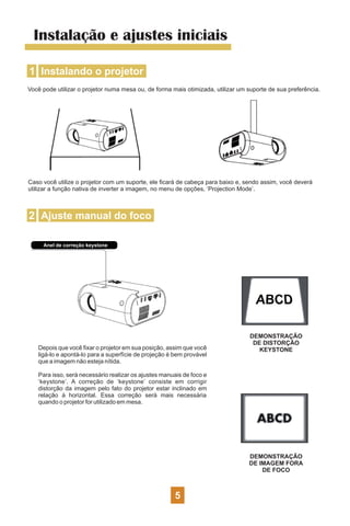 Instalação e ajustes iniciais
1 Instalando o projetor
Você pode utilizar o projetor numa mesa ou, de forma mais otimizada, utilizar um suporte de sua preferência.
Caso você utilize o projetor com um suporte, ele ﬁcará de cabeça para baixo e, sendo assim, você deverá
utilizar a função nativa de inverter a imagem, no menu de opções, ‘Projection Mode’.
2 Ajuste manual do foco
Anel de correção keystone
Depois que você ﬁxar o projetor em sua posição, assim que você
ligá-lo e apontá-lo para a superfície de projeção é bem provável
que a imagem não esteja nítida.
Para isso, será necessário realizar os ajustes manuais de foco e
‘keystone’. A correção de ‘keystone’ consiste em corrigir
distorção da imagem pelo fato do projetor estar inclinado em
relação à horizontal. Essa correção será mais necessária
quando o projetor for utilizado em mesa.
DEMONSTRAÇÃO
DE DISTORÇÃO
KEYSTONE
DEMONSTRAÇÃO
DE IMAGEM FORA
DE FOCO
5
 