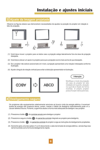 Instalação e ajustes iniciais
3 Ajuste da imagem projetada
Observe as ﬁguras abaixo que demonstram necessidades de ajustes na posição do projetor em relação à
tela de projeção.
(1) Você deve mover o projetor para os lados caso a projeção esteja lateralmente fora da área de projeção
desejada.
(2) Você deve colocar um apoio no projetor para que a projeção ocorra mais acima do que desejado.
(3) Se o projetor não estiver posicionado em nível, a projeção apresentará uma rotação indesejada conforme
ilustração.
(4) Ajuste o ângulo de rotação vertical para evitar a distorção apresentada na ilustração.
! Atenção
Modiﬁque o modo de projeção
em caso do projetor ter sido
instalado em suporte, situação
na qual ele é ﬁxado de forma
invertida. O próprio projetor
possui função nativa para isso.
4 Desligamento seguro
Os projetores são equipamentos relativamente sensíveis ao brusco corte de energia elétrica. A eventual
queda de energia não ocasiona danos, porém, manter o hábito de desligá-lo indevidamente pode vir a
causar defeitos futuros. Portanto, sugerimos abaixo a forma mais adequada de desligar o seu projetor.
(1) Pressione o botão do controle remoto para desligar o projetor.
(2) Pressione e segure o botão do painel de controle integrado ao projetor para desligá-lo.
(3) Pressione o botão no painel de controle do projetor e siga as instruções de desligamento projetadas.
(4) Somente após uma das ações (1) a (3) desconecte o cabo da tomada de energia elétrica. Jamais faça isso
de forma direta como forma de desligamento rápido.
6
 
