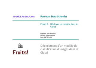 Déploiement d’un modèle de
classification d’images dans le
Cloud
Parcours Data Scientist
Déployez un modèle dans le
Cloud
Etudiant: Eric Wendling
Mentor: Julien Heiduk
Date: 04/12/2020
Projet 8 :
 