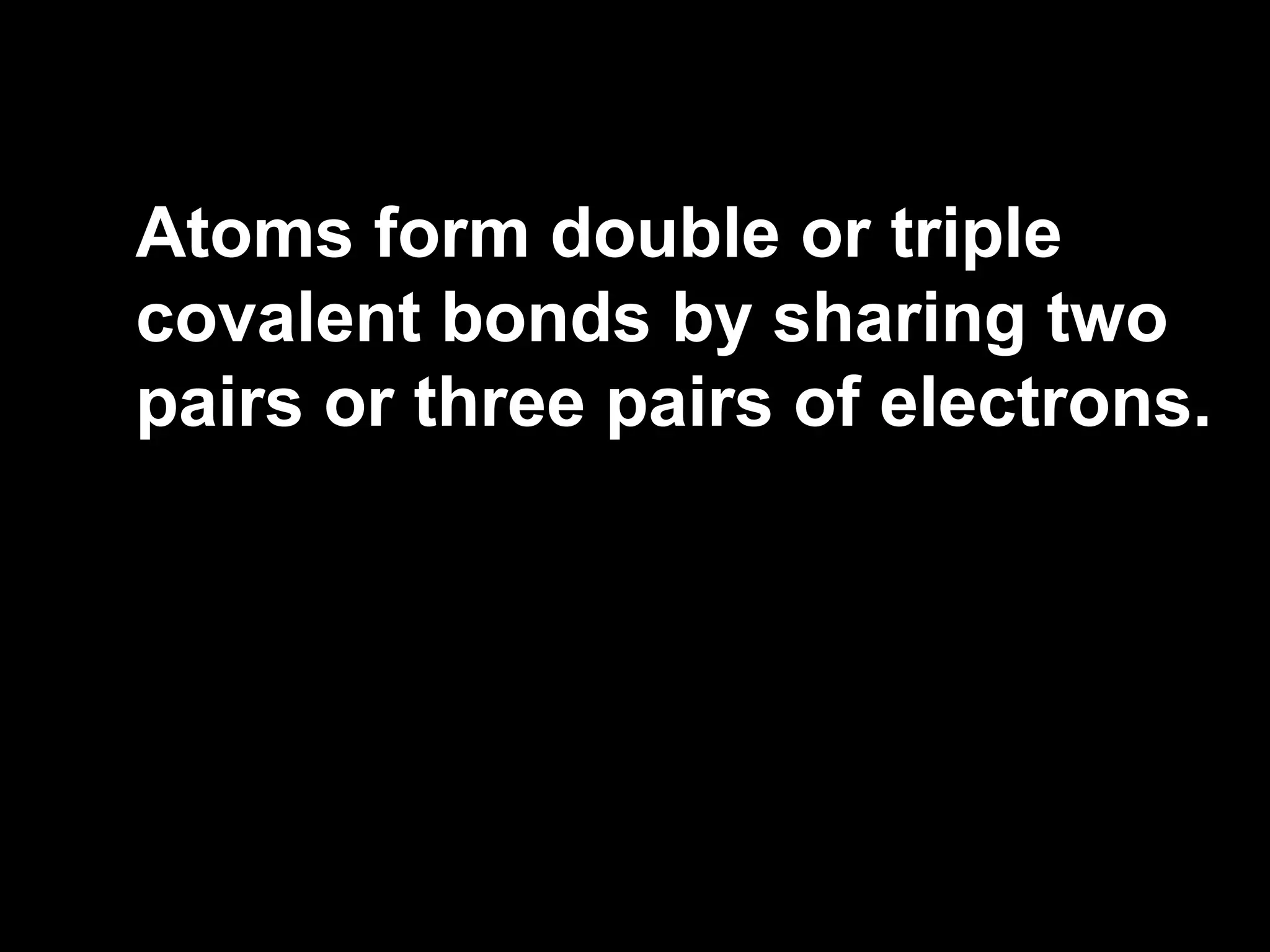Atoms form double or triple covalent bonds by sharing two pairs or three pairs of electrons. 