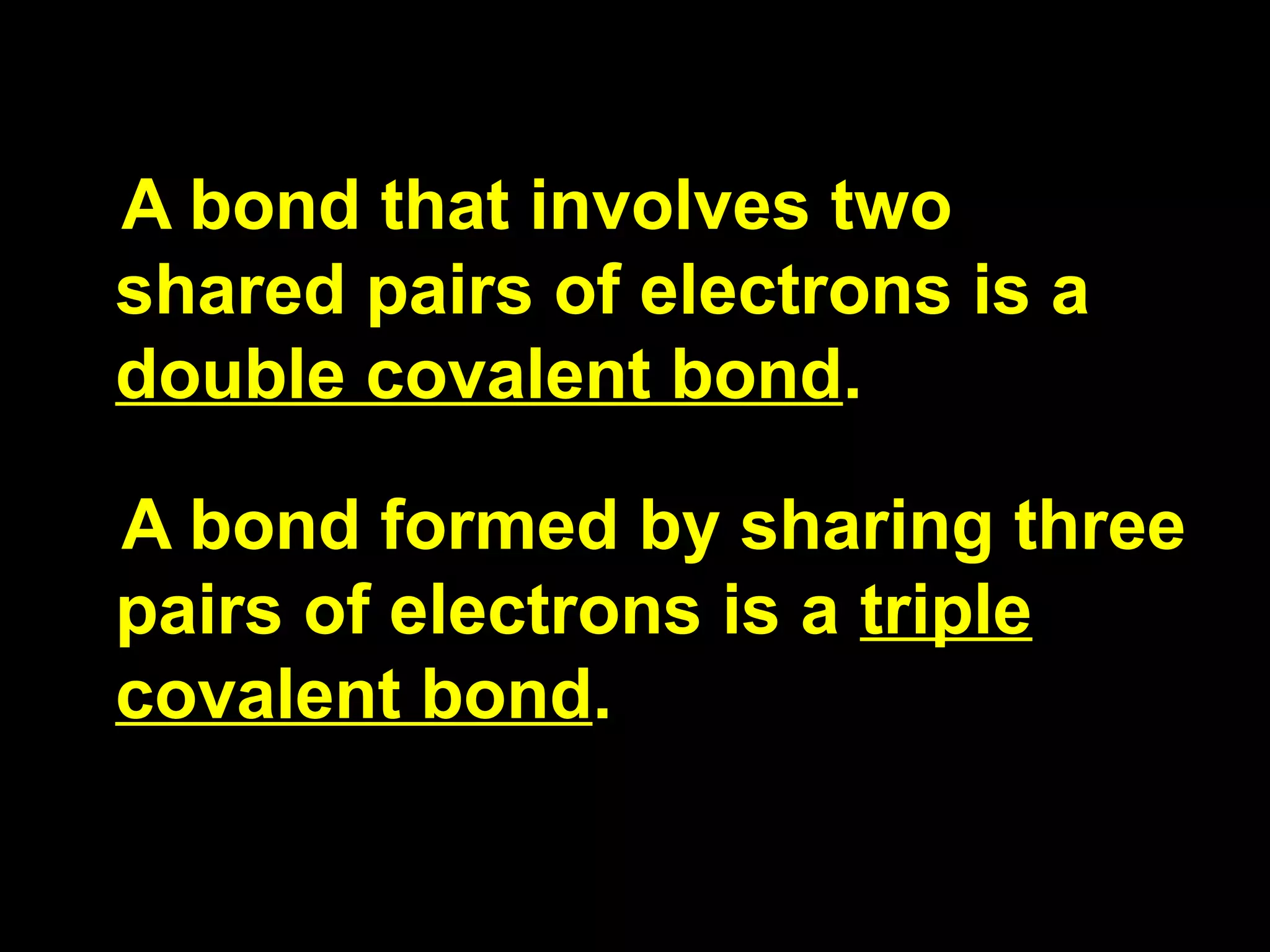 A bond that involves two shared pairs of electrons is a  double covalent bond . A bond formed by sharing three pairs of electrons is a  triple covalent bond . 