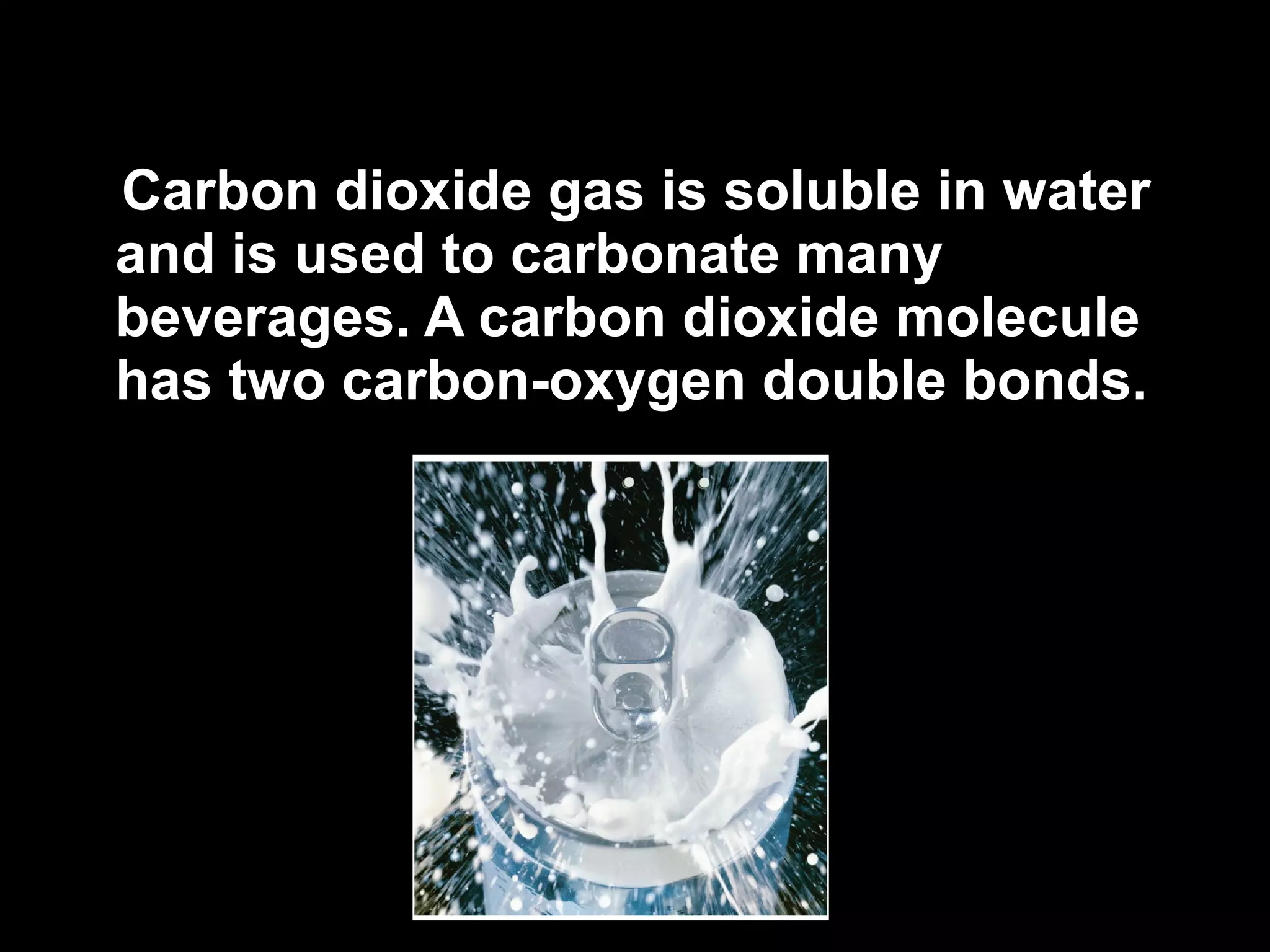 Carbon dioxide gas is soluble in water and is used to carbonate many beverages. A carbon dioxide molecule has two carbon-oxygen double bonds. 