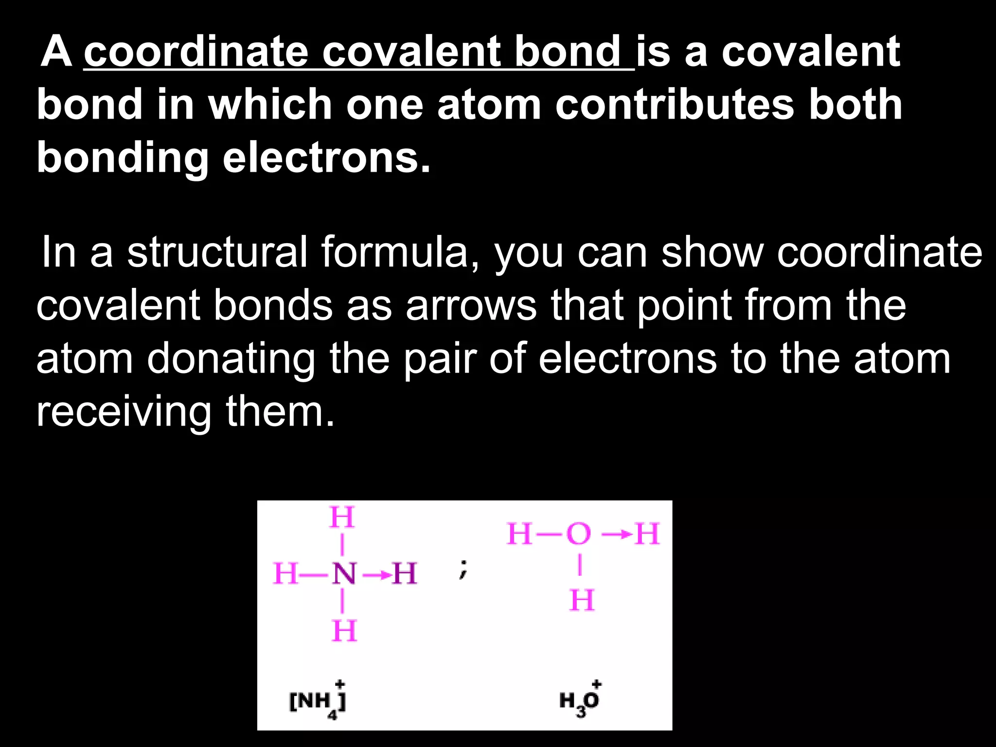 A  coordinate covalent bond  is a covalent bond in which one atom contributes both bonding electrons. In a structural formula, you can show coordinate covalent bonds as arrows that point from the atom donating the pair of electrons to the atom receiving them. 